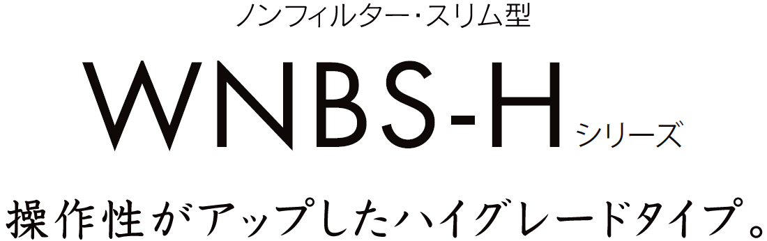 操作性がアップしたハイグレードノンフィルタータイプ！WNBS-Hシリーズ